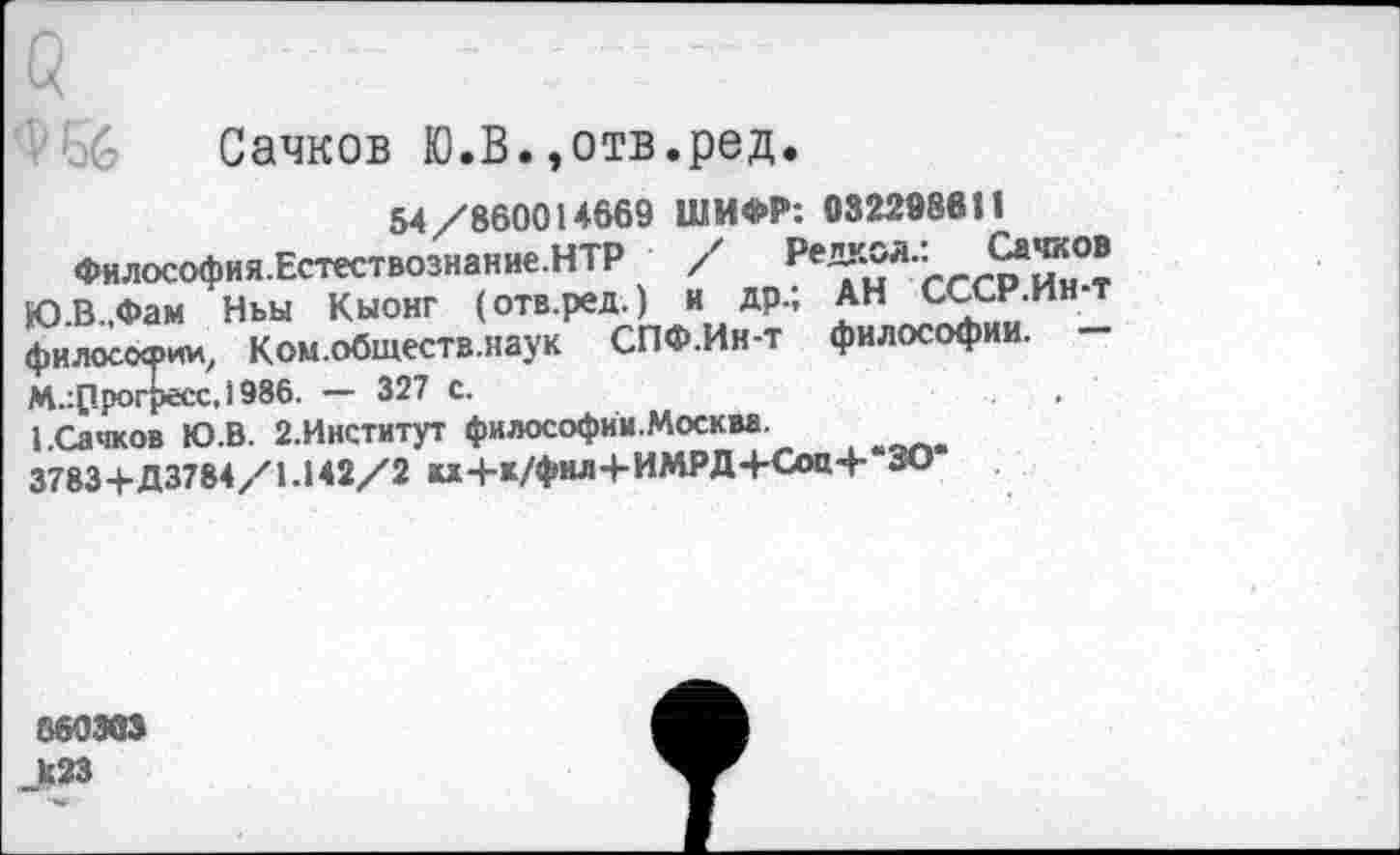 ﻿Сачков Ю.В.,отв.ред.
хрии, Ком.обществ.наук Лесс. 1986. — 327 с.
54/860014669 ШИФР: 03229880
Философия.Естествознание.НТР / Ре^Л'
Ю.В.,Фам Ньы Кыонг (отв.ред.) и др.; АН сссн.ин-т Философии, Ком.обществ.наук СПФ.Ин-т философии. — М.:ррогресс,1986. — 327 с.
1 .Сачков Ю.В. 2.Институт философии.Москм.
3783+Д3784/1.142/2 и4-к/фил+ИМРД+Соц4-*ЗО*
860303